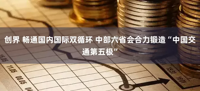 创界 畅通国内国际双循环 中部六省会合力锻造“中国交通第五极”