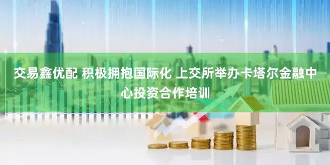 交易鑫优配 积极拥抱国际化 上交所举办卡塔尔金融中心投资合作培训