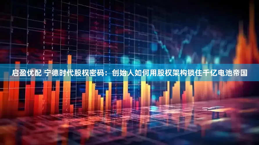 启盈优配 宁德时代股权密码：创始人如何用股权架构锁住千亿电池帝国
