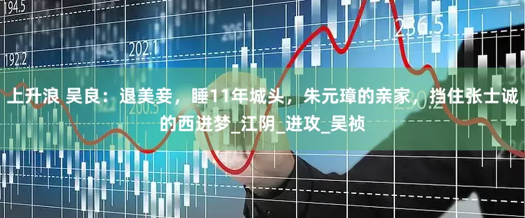 上升浪 吴良：退美妾，睡11年城头，朱元璋的亲家，挡住张士诚的西进梦_江阴_进攻_吴祯