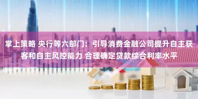 掌上策略 央行等六部门：引导消费金融公司提升自主获客和自主风控能力 合理确定贷款综合利率水平