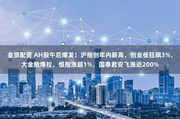 金顶配资 AH股午后爆发！沪指创年内新高，创业板狂飙3%，大金融爆拉，恒指涨超1%，国泰君安飞涨近200%