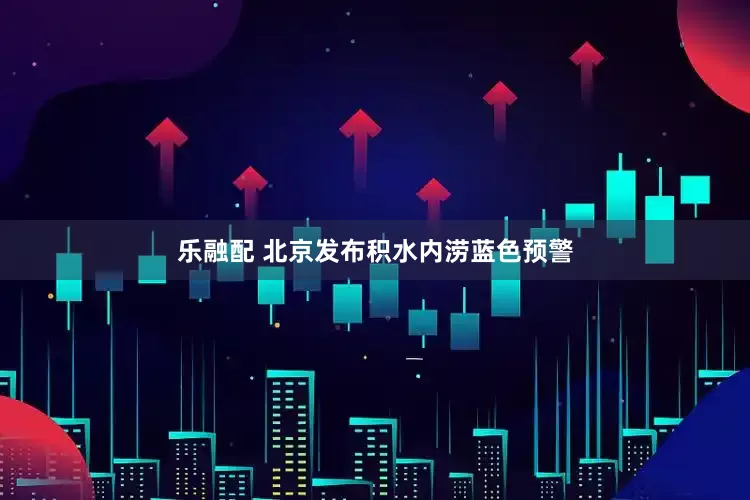 乐融配 北京发布积水内涝蓝色预警