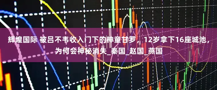 辉煌国际 被吕不韦收入门下的神童甘罗，12岁拿下16座城池，为何会神秘消失_秦国_赵国_燕国