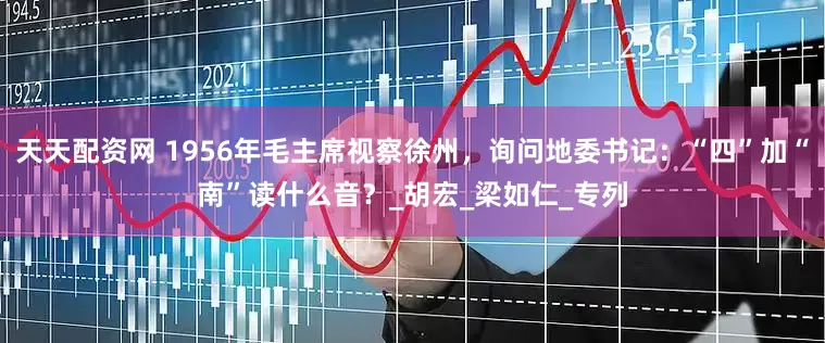 天天配资网 1956年毛主席视察徐州，询问地委书记：“四”加“南”读什么音？_胡宏_梁如仁_专列