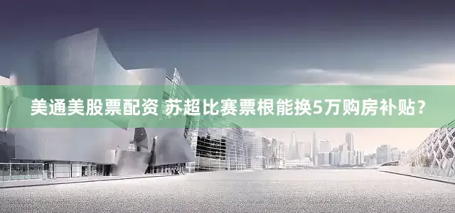 美通美股票配资 苏超比赛票根能换5万购房补贴？