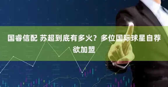 国睿信配 苏超到底有多火？多位国际球星自荐欲加盟