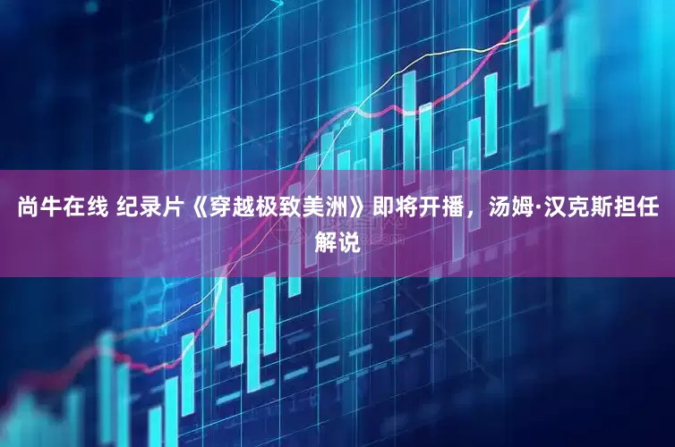 尚牛在线 纪录片《穿越极致美洲》即将开播，汤姆·汉克斯担任解说
