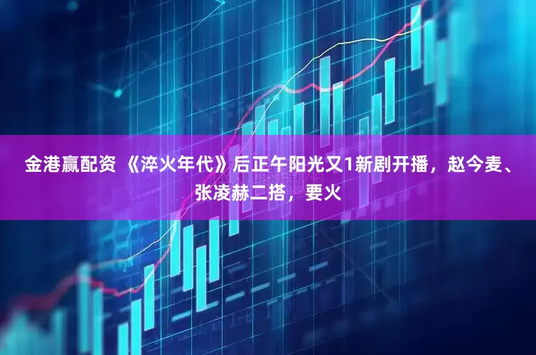 金港赢配资 《淬火年代》后正午阳光又1新剧开播，赵今麦、张凌赫二搭，要火