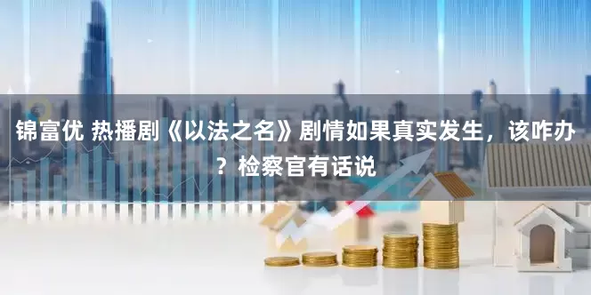 锦富优 热播剧《以法之名》剧情如果真实发生，该咋办？检察官有话说
