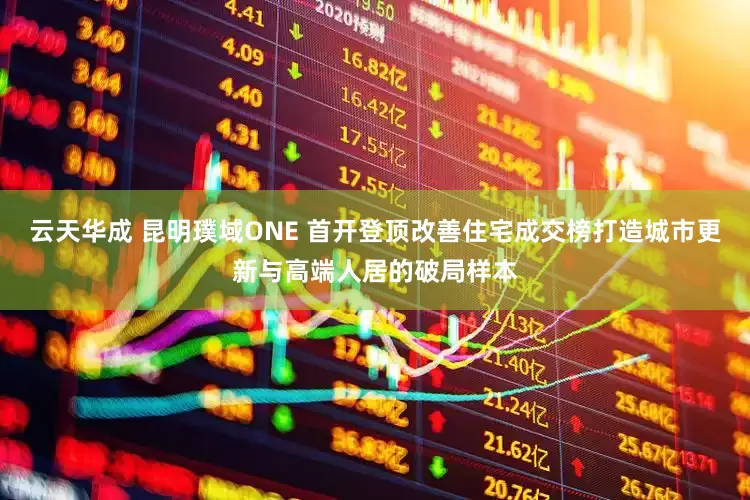 云天华成 昆明璞域ONE 首开登顶改善住宅成交榜打造城市更新与高端人居的破局样本