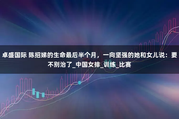 卓盛国际 陈招娣的生命最后半个月，一向坚强的她和女儿说：要不别治了_中国女排_训练_比赛