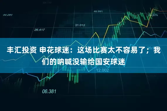 丰汇投资 申花球迷：这场比赛太不容易了；我们的呐喊没输给国安球迷