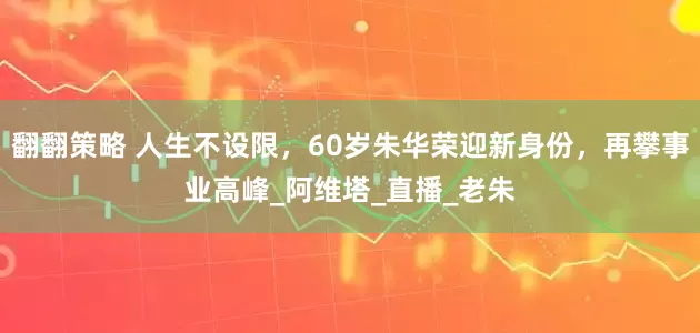 翻翻策略 人生不设限，60岁朱华荣迎新身份，再攀事业高峰_阿维塔_直播_老朱