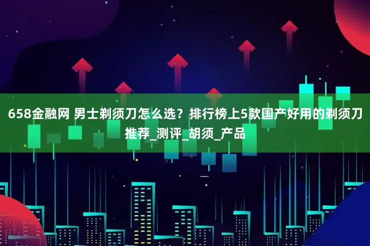 658金融网 男士剃须刀怎么选？排行榜上5款国产好用的剃须刀推荐_测评_胡须_产品