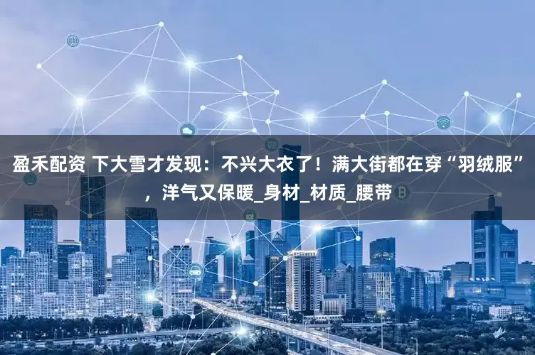 盈禾配资 下大雪才发现：不兴大衣了！满大街都在穿“羽绒服”，洋气又保暖_身材_材质_腰带