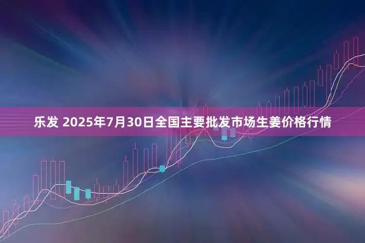 乐发 2025年7月30日全国主要批发市场生姜价格行情