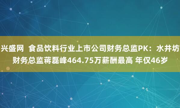 兴盛网  食品饮料行业上市公司财务总监PK：水井坊财务总监蒋磊峰464.75万薪酬最高 年仅46岁