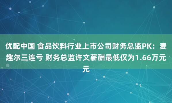 优配中国 食品饮料行业上市公司财务总监PK：麦趣尔三连亏 财务总监许文薪酬最低仅为1.66万元