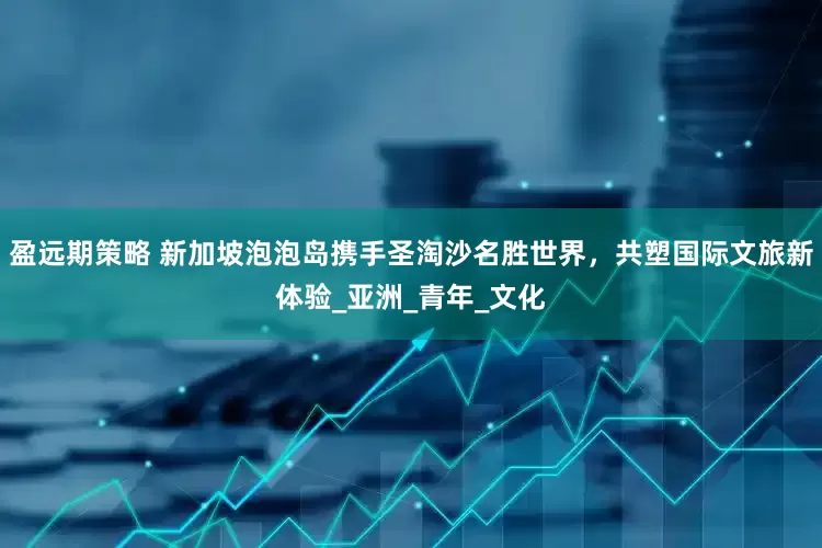 盈远期策略 新加坡泡泡岛携手圣淘沙名胜世界，共塑国际文旅新体验_亚洲_青年_文化