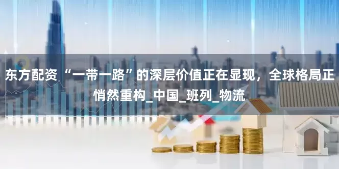 东方配资 “一带一路”的深层价值正在显现，全球格局正悄然重构_中国_班列_物流