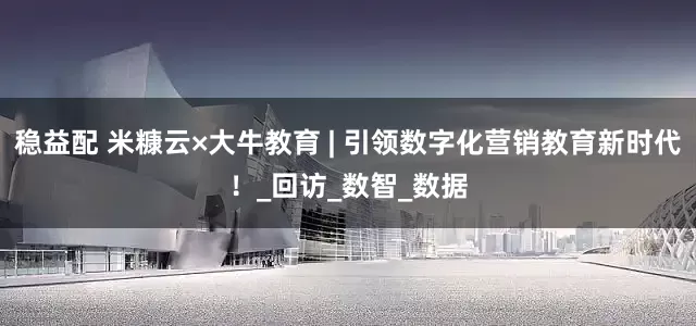 稳益配 米糠云×大牛教育 | 引领数字化营销教育新时代！_回访_数智_数据