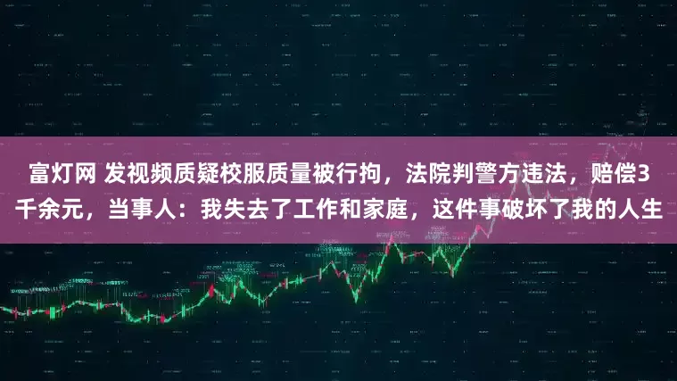 富灯网 发视频质疑校服质量被行拘，法院判警方违法，赔偿3千余元，当事人：我失去了工作和家庭，这件事破坏了我的人生