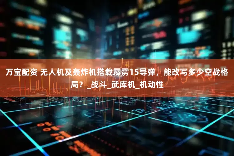 万宝配资 无人机及轰炸机搭载霹雳15导弹，能改写多少空战格局？_战斗_武库机_机动性