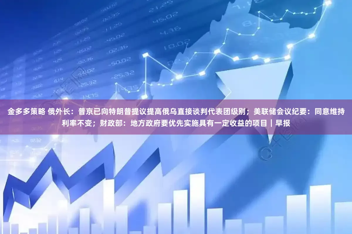 金多多策略 俄外长：普京已向特朗普提议提高俄乌直接谈判代表团级别；美联储会议纪要：同意维持利率不变；财政部：地方政府要优先实施具有一定收益的项目｜早报