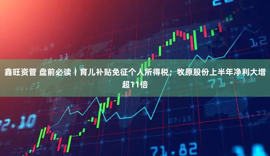 鑫旺资管 盘前必读丨育儿补贴免征个人所得税；牧原股份上半年净利大增超11倍