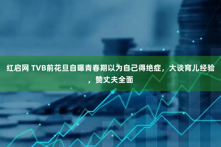 红启网 TVB前花旦自曝青春期以为自己得绝症，大谈育儿经验，赞丈夫全面