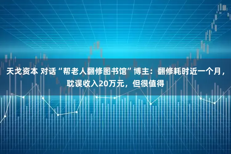 天戈资本 对话“帮老人翻修图书馆”博主：翻修耗时近一个月，耽误收入20万元，但很值得