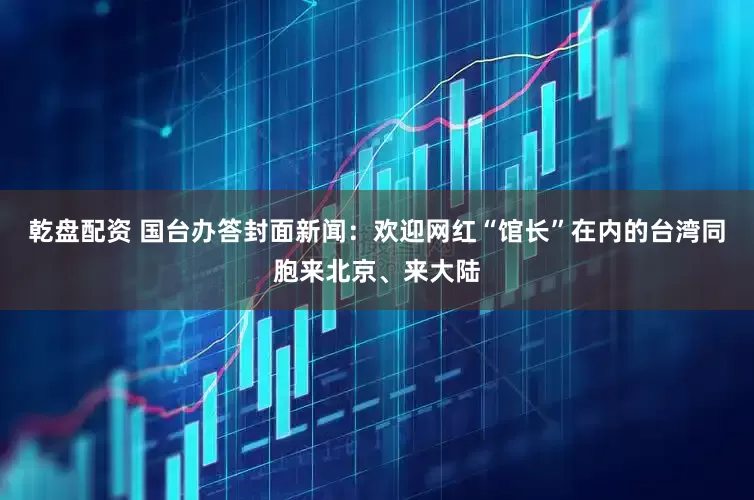 乾盘配资 国台办答封面新闻：欢迎网红“馆长”在内的台湾同胞来北京、来大陆