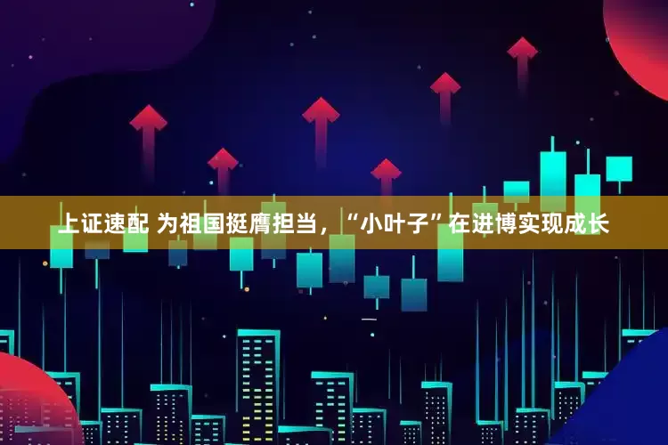 上证速配 为祖国挺膺担当，“小叶子”在进博实现成长