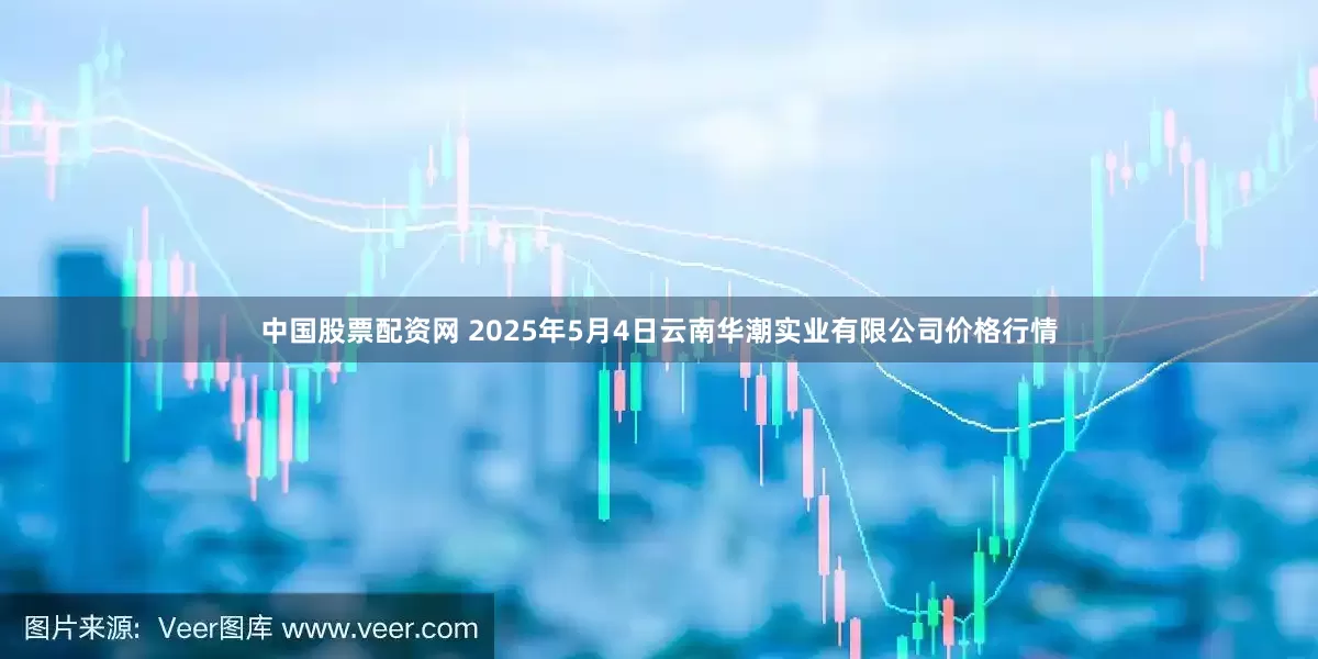 中国股票配资网 2025年5月4日云南华潮实业有限公司价格行情