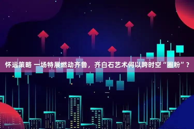怀远策略 一场特展燃动齐鲁，齐白石艺术何以跨时空“圈粉”？