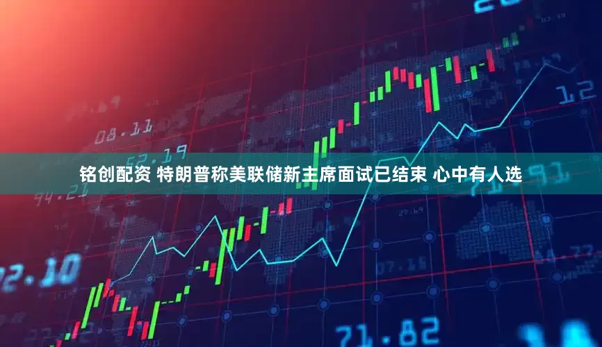 铭创配资 特朗普称美联储新主席面试已结束 心中有人选