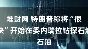堆财网 特朗普称将“很快”开始在委内瑞拉钻探石油