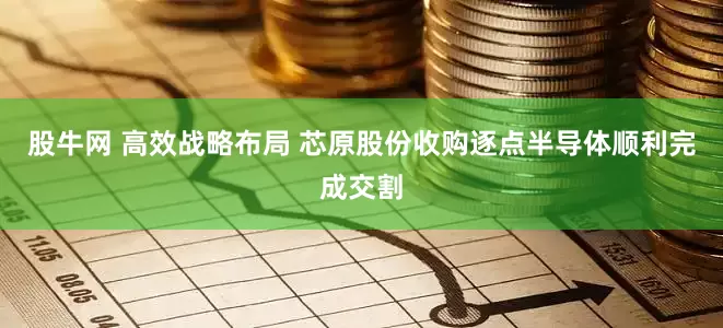 股牛网 高效战略布局 芯原股份收购逐点半导体顺利完成交割