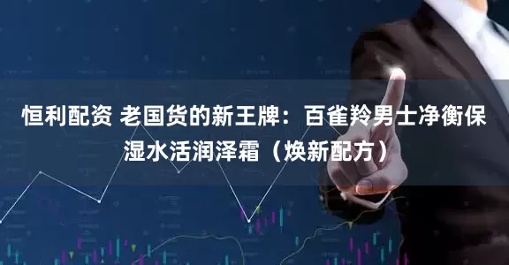 恒利配资 老国货的新王牌：百雀羚男士净衡保湿水活润泽霜（焕新配方）