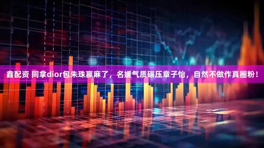 鑫配资 同拿dior包朱珠赢麻了，名媛气质碾压章子怡，自然不做作真圈粉！
