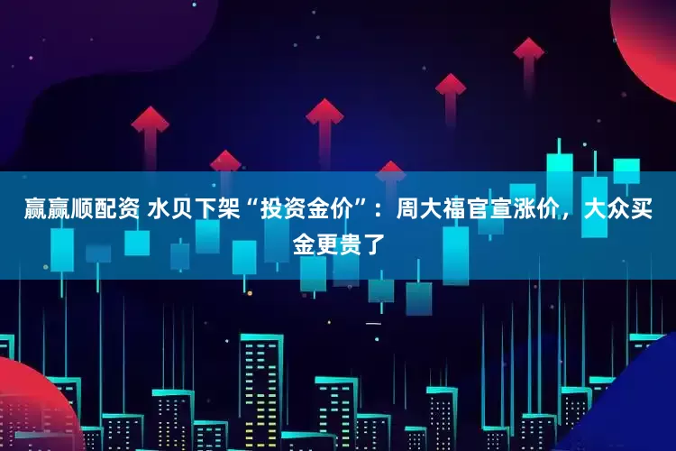 赢赢顺配资 水贝下架“投资金价”：周大福官宣涨价，大众买金更贵了