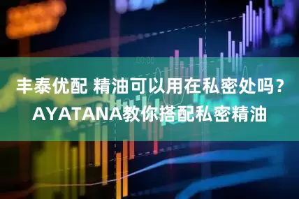 丰泰优配 精油可以用在私密处吗？AYATANA教你搭配私密精油
