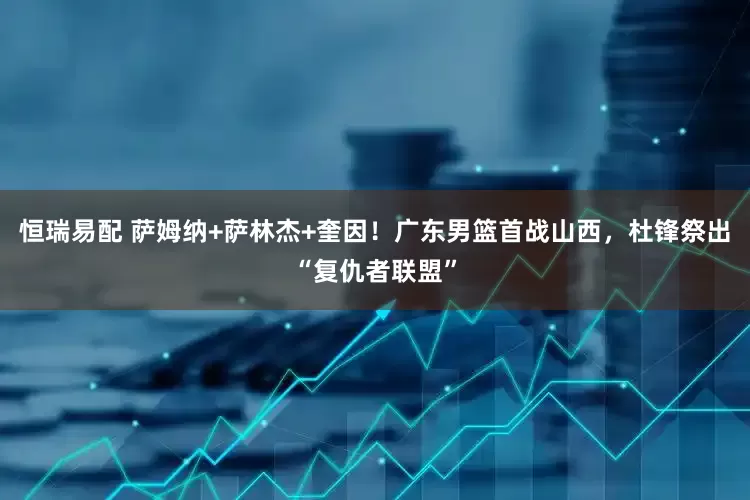 恒瑞易配 萨姆纳+萨林杰+奎因！广东男篮首战山西，杜锋祭出“复仇者联盟”