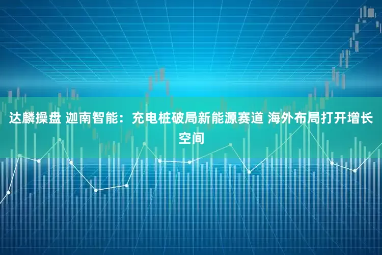 达麟操盘 迦南智能：充电桩破局新能源赛道 海外布局打开增长空间