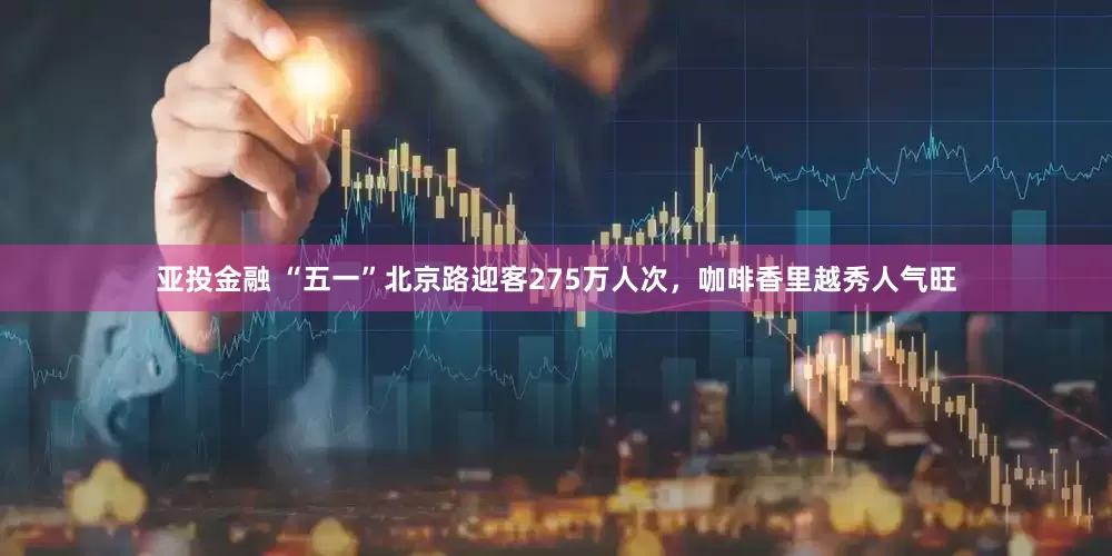 亚投金融 “五一”北京路迎客275万人次，咖啡香里越秀人气旺