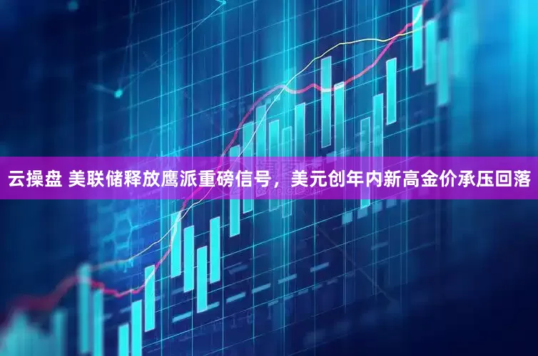 云操盘 美联储释放鹰派重磅信号，美元创年内新高金价承压回落