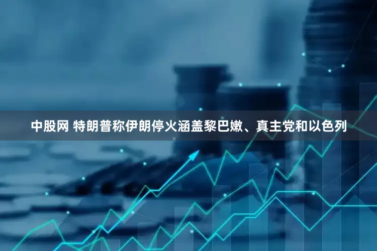中股网 特朗普称伊朗停火涵盖黎巴嫩、真主党和以色列